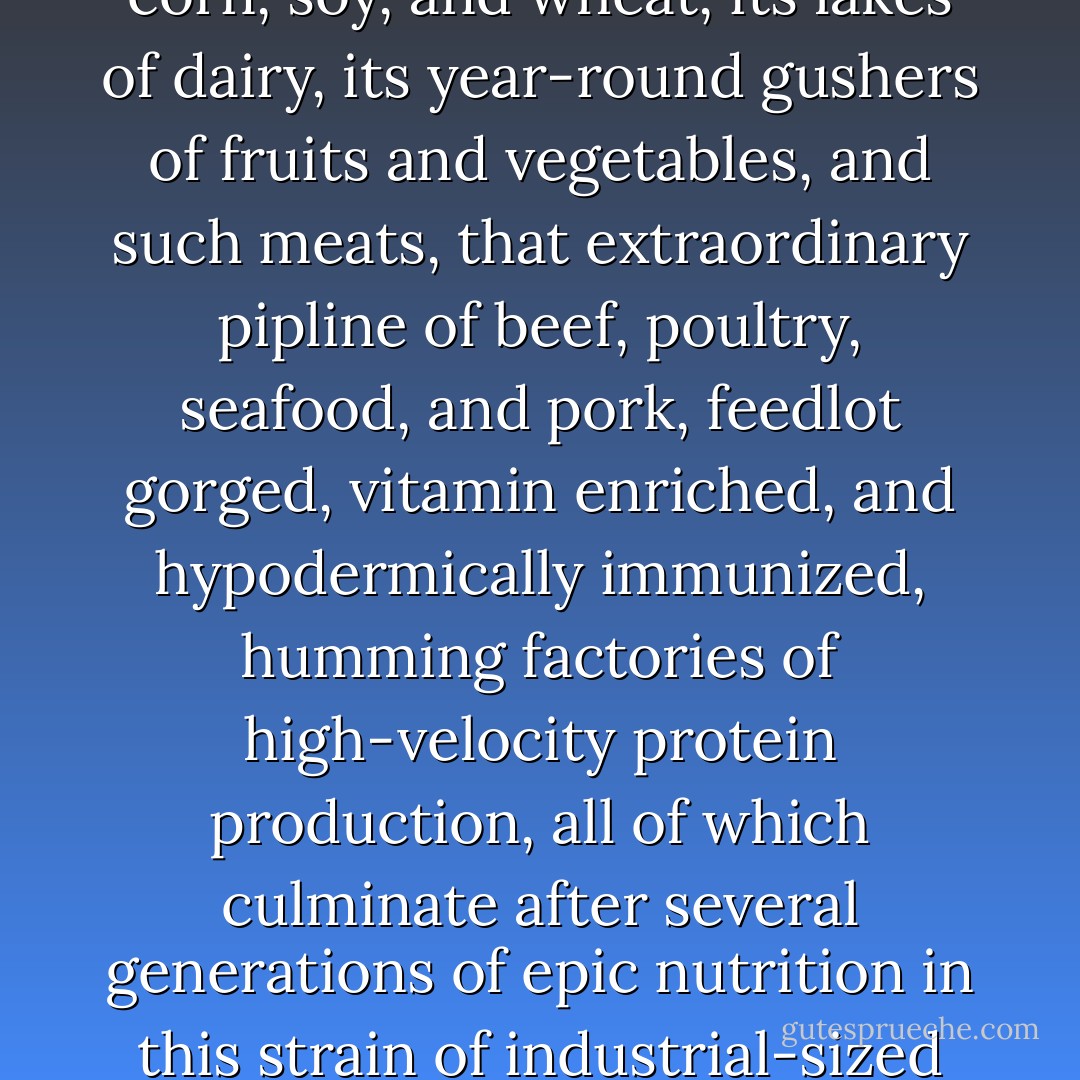 Where else but America could football flourish, America with its millions of fertile acres of corn, soy, and wheat, its lakes of dairy, its year-round gushers of fruits and vegetables, and such meats, that extraordinary pipline of beef, poultry, seafood, and pork, feedlot gorged, vitamin enriched, and hypodermically immunized, humming factories of high-velocity protein production, all of which culminate after several generations of epic nutrition in this strain of industrial-sized humans? Only America could produce such giants. - Ben Fountain