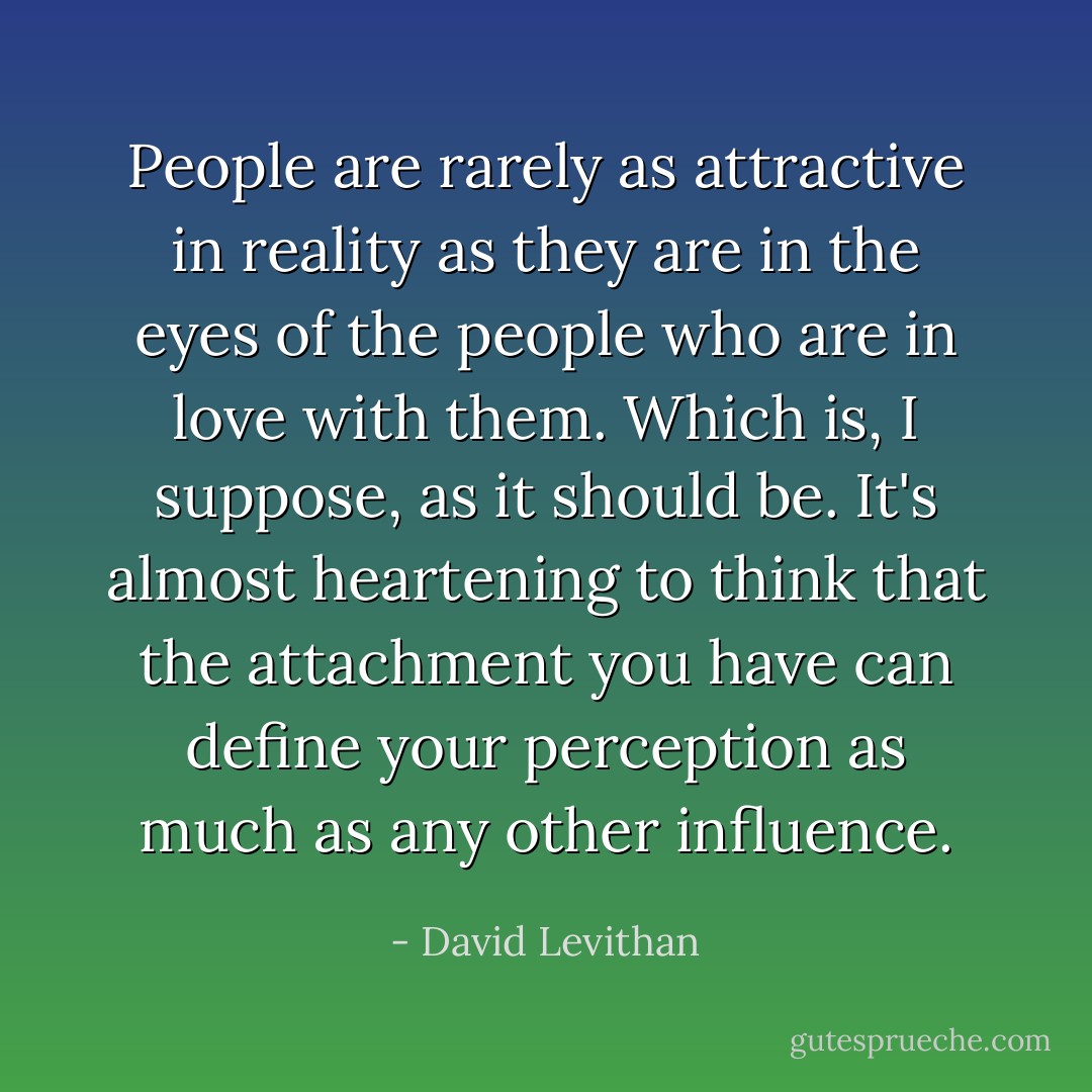 People are rarely as attractive in reality as they are in the eyes of the people who are in love with them. Which is, I suppose, as it should be. It's almost heartening to think that the attachment you have can define your perception as much as any other influence. - David Levithan