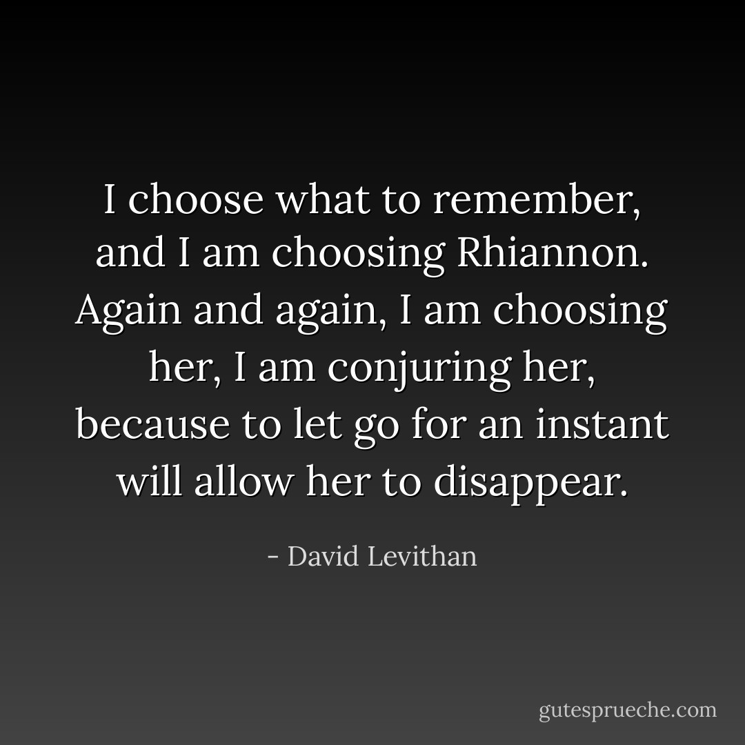 I choose what to remember, and I am choosing Rhiannon. Again and again, I am choosing her, I am conjuring her, because to let go for an instant will allow her to disappear. - David Levithan