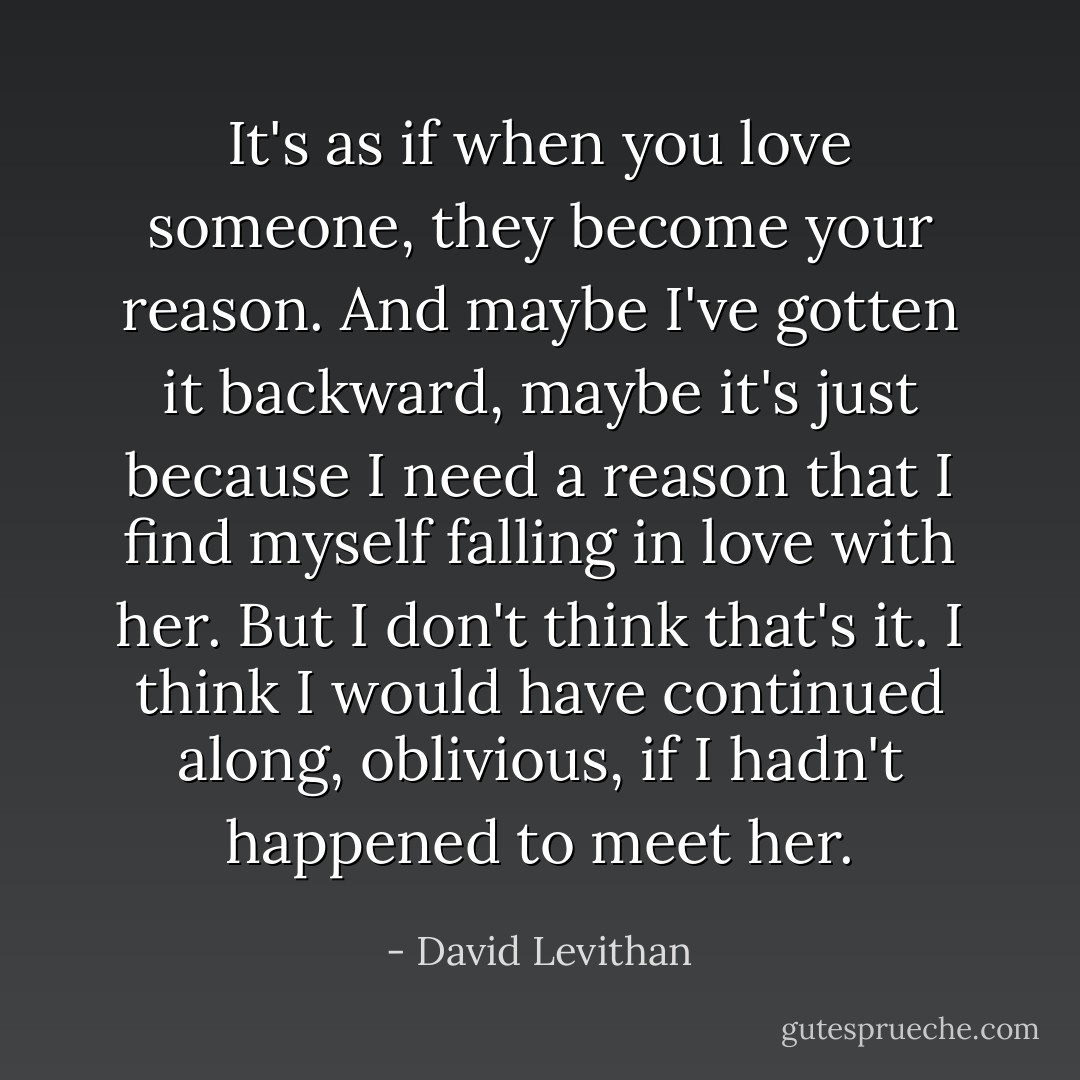 It's as if when you love someone, they become your reason. And maybe I've gotten it backward, maybe it's just because I need a reason that I find myself falling in love with her. But I don't think that's it. I think I would have continued along, oblivious, if I hadn't happened to meet her. - David Levithan