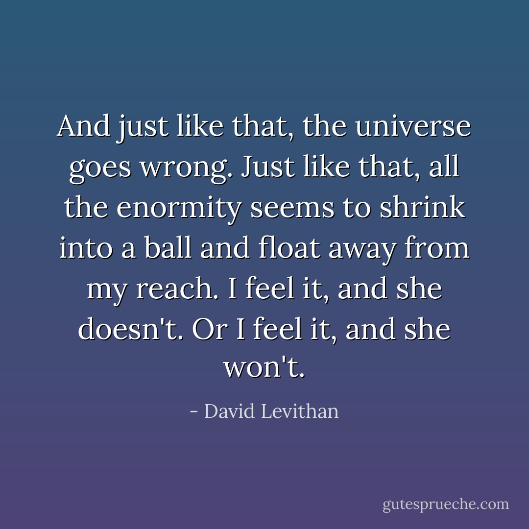 And just like that, the universe goes wrong. Just like that, all the enormity seems to shrink into a ball and float away from my reach. I feel it, and she doesn't. Or I feel it, and she won't. - David Levithan