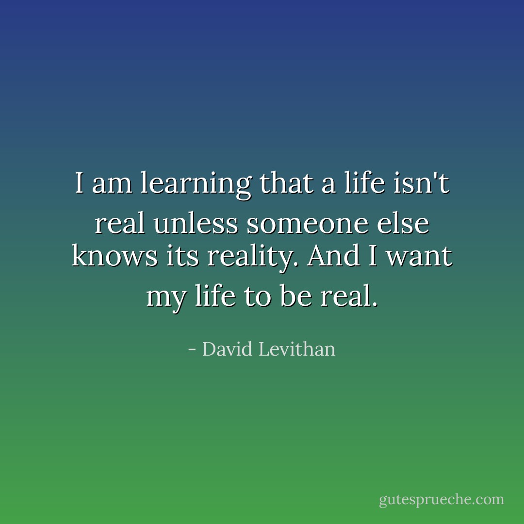 I am learning that a life isn't real unless someone else knows its reality. And I want my life to be real. - David Levithan