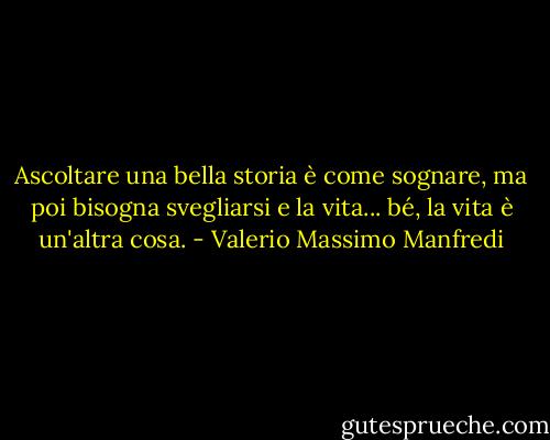 Ascoltare una bella storia è come sognare, ma poi bisogna svegliarsi e la vita... bé, la vita è un'altra cosa. - Valerio Massimo Manfredi