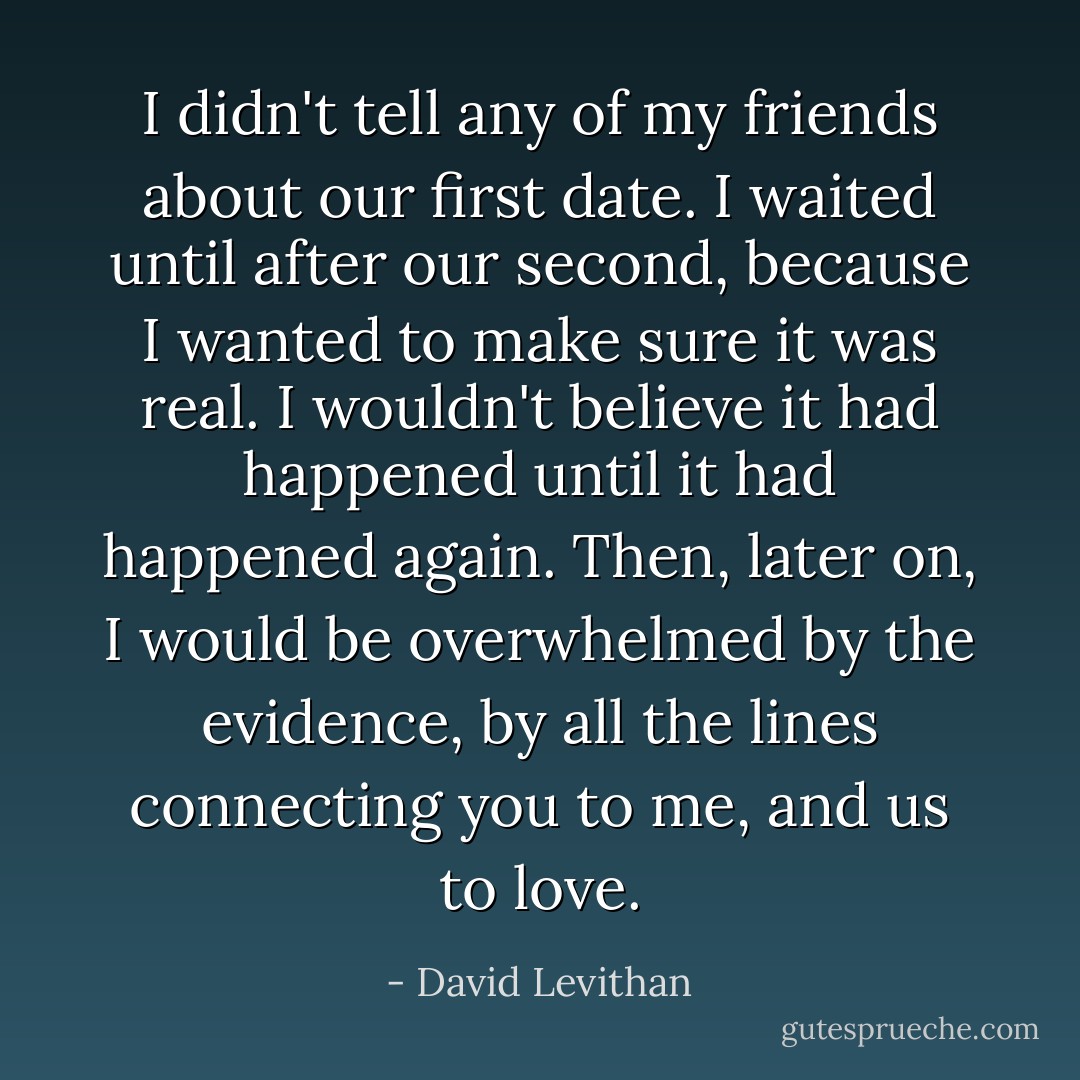 I didn't tell any of my friends about our first date. I waited until after our second, because I wanted to make sure it was real. I wouldn't believe it had happened until it had happened again. Then, later on, I would be overwhelmed by the evidence, by all the lines connecting you to me, and us to love. - David Levithan