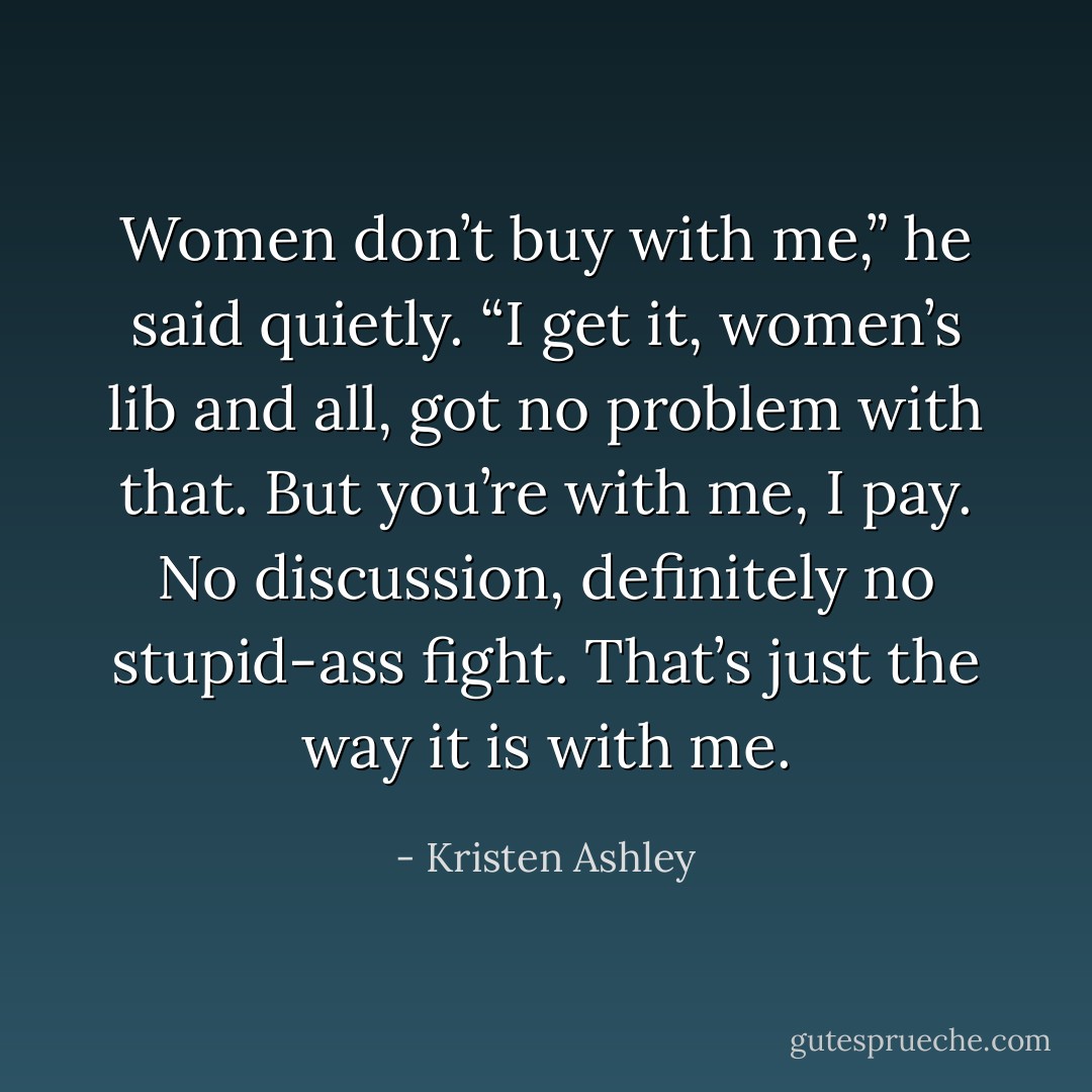 Women don’t buy with me,” he said quietly. “I get it, women’s lib and all, got no problem with that. But you’re with me, I pay. No discussion, definitely no stupid-ass fight. That’s just the way it is with me. - Kristen Ashley