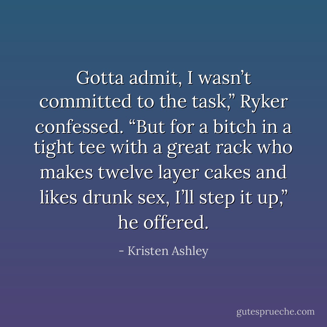 Gotta admit, I wasn’t committed to the task,” Ryker confessed. “But for a bitch in a tight tee with a great rack who makes twelve layer cakes and likes drunk sex, I’ll step it up,” he offered. - Kristen Ashley