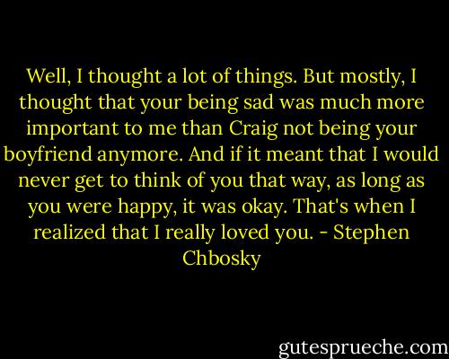 Well, I thought a lot of things. But mostly, I thought that your being sad was much more important to me than Craig not being your boyfriend anymore. And if it meant that I would never get to think of you that way, as long as you were happy, it was okay. That's when I realized that I really loved you. - Stephen Chbosky