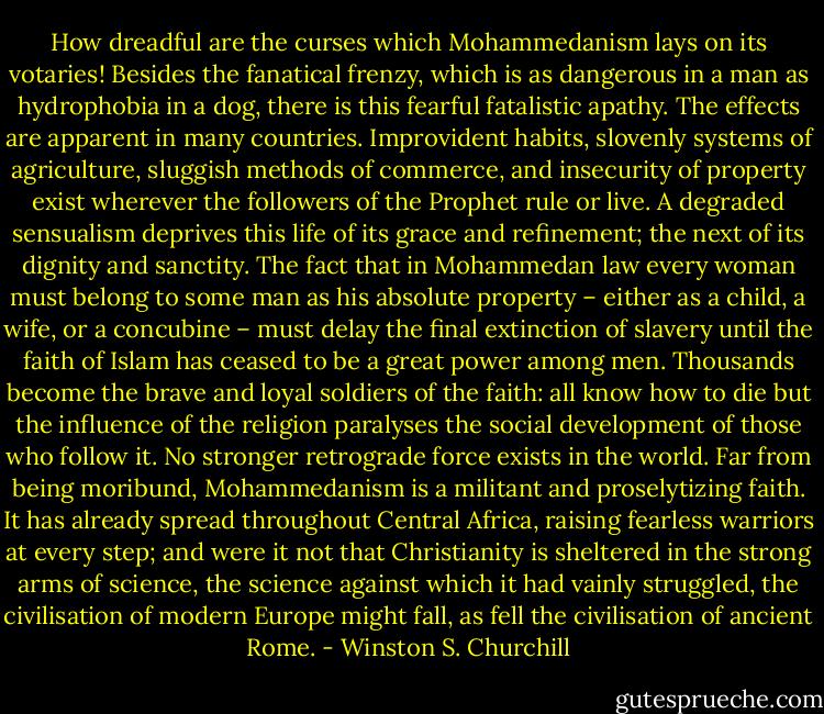 How dreadful are the curses which Mohammedanism lays on its votaries! Besides the fanatical frenzy, which is as dangerous in a man as hydrophobia in a dog, there is this fearful fatalistic apathy. The effects are apparent in many countries. Improvident habits, slovenly systems of agriculture, sluggish methods of commerce, and insecurity of property exist wherever the followers of the Prophet rule or live. A degraded sensualism deprives this life of its grace and refinement; the next of its dignity and sanctity. The fact that in Mohammedan law every woman must belong to some man as his absolute property – either as a child, a wife, or a concubine – must delay the final extinction of slavery until the faith of Islam has ceased to be a great power among men. Thousands become the brave and loyal soldiers of the faith: all know how to die but the influence of the religion paralyses the social development of those who follow it. No stronger retrograde force exists in the world. Far from being moribund, Mohammedanism is a militant and proselytizing faith. It has already spread throughout Central Africa, raising fearless warriors at every step; and were it not that Christianity is sheltered in the strong arms of science, the science against which it had vainly struggled, the civilisation of modern Europe might fall, as fell the civilisation of ancient Rome. - Winston S. Churchill