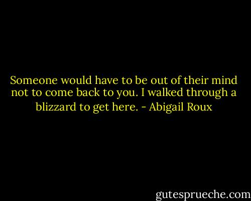 Someone would have to be out of their mind not to come back to you. I walked through a blizzard to get here. - Abigail Roux