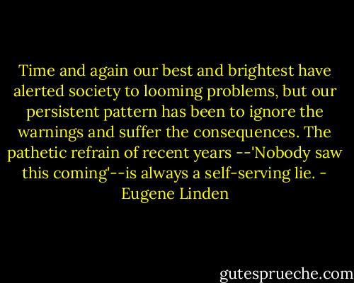 Time and again our best and brightest have alerted society to looming problems, but our persistent pattern has been to ignore the warnings and suffer the consequences. The pathetic refrain of recent years --'Nobody saw this coming'--is always a self-serving lie. - Eugene Linden