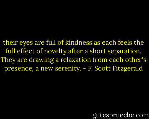 their eyes are full of kindness as each feels the full effect of novelty after a short separation. They are drawing a relaxation from each other's presence, a new serenity. - F. Scott Fitzgerald