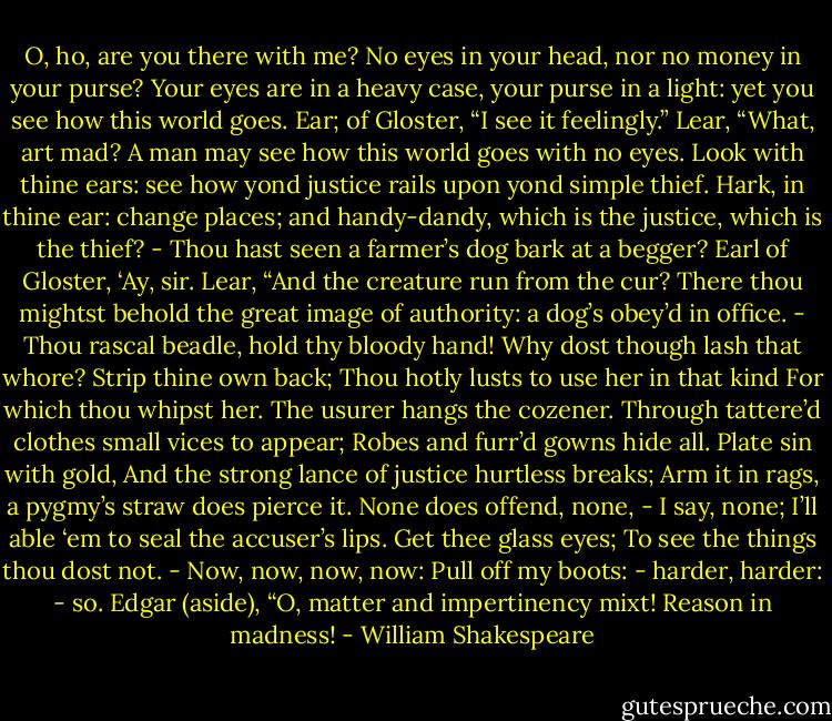 O, ho, are you there with me? No eyes in your head, nor no money in your purse? Your eyes are in a heavy case, your purse in a light: yet you see how this world goes.<br />Ear; of Gloster, “I see it feelingly.”<br />Lear, “What, art mad? A man may see how this world goes with no eyes. Look with thine ears: see how yond justice rails upon yond simple thief. Hark, in thine ear: change places; and handy-dandy, which is the justice, which is the thief? - Thou hast seen a farmer’s dog bark at a begger?<br />Earl of Gloster, ‘Ay, sir.<br />Lear, “And the creature run from the cur? There thou mightst behold the great image of authority: a dog’s obey’d in office. - Thou rascal beadle, hold thy bloody hand! Why dost though lash that whore? Strip thine own back; Thou hotly lusts to use her in that kind For which thou whipst her. The usurer hangs the cozener. Through tattere’d clothes small vices to appear; Robes and furr’d gowns hide all. Plate sin with gold, And the strong lance of justice hurtless breaks; Arm it in rags, a pygmy’s straw does pierce it. None does offend, none, - I say, none; I’ll able ‘em to seal the accuser’s lips. Get thee glass eyes; To see the things thou dost not. - Now, now, now, now: Pull off my boots: - harder, harder: - so.<br />Edgar (aside), “O, matter and impertinency mixt! Reason in madness! - William Shakespeare