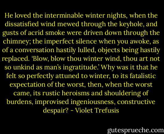 He loved the interminable winter nights, when the dissatisfied wind mewed through the keyhole, and gusts of acrid smoke were driven down through the chimney; the imperfect silence when you awoke, as of a conversation hastily lulled, objects being hastily replaced. ‘Blow, blow thou winter wind, thou art not so unkind as man’s ingratitude.’ Why was it that he felt so perfectly attuned to winter, to its fatalistic expectation of the worst, then, when the worst came, its rustic heroisms and shouldering of burdens, improvised ingeniousness, constructive despair? - Violet Trefusis