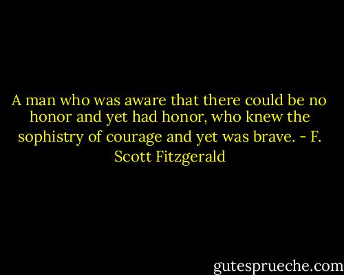 A man who was aware that there could be no honor and yet had honor, who knew the sophistry of courage and yet was brave. - F. Scott Fitzgerald