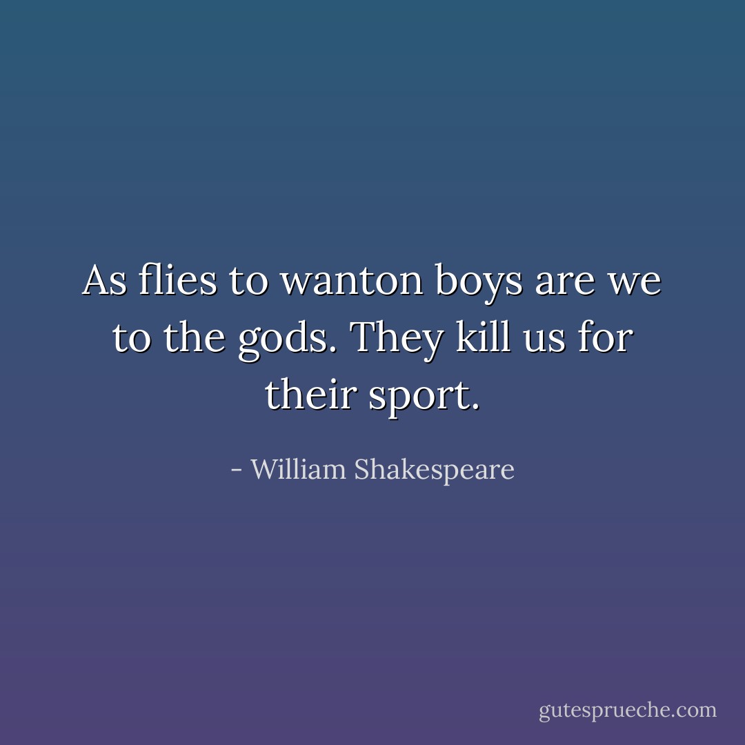 As flies to wanton boys are we to the gods.<br />They kill us for their sport. - William Shakespeare