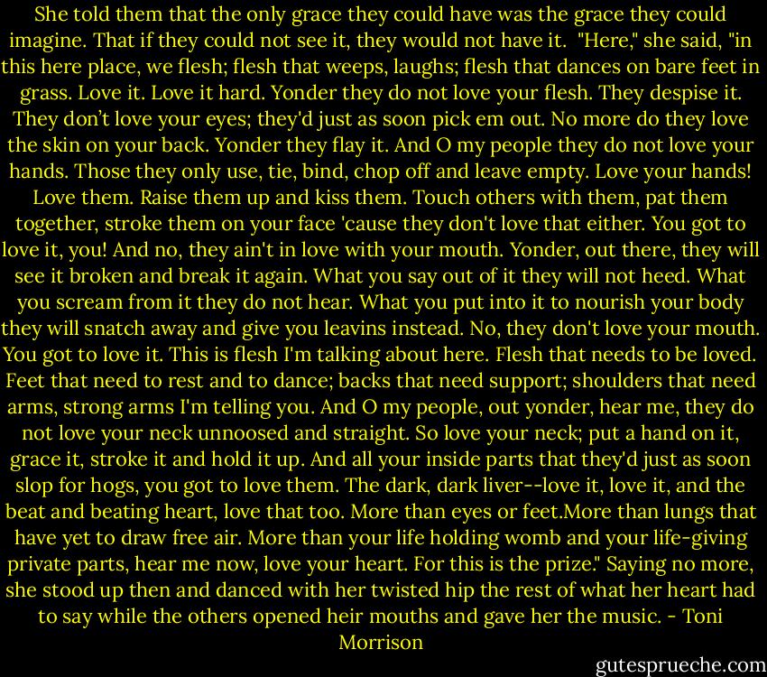 She told them that the only grace they could have was the grace they could imagine. That if they could not see it, they would not have it.<br /><br />"Here," she said, "in this here place, we flesh; flesh that weeps, laughs; flesh that dances on bare feet in grass. Love it. Love it hard.<br />Yonder they do not love your flesh. They despise it. They don’t love your eyes; they'd just as soon pick em out. No more do they love the skin on your back. Yonder they flay it. And O my people they do not love your hands. Those they only use, tie, bind, chop off and leave empty. Love your hands! Love them. Raise them up and kiss them. Touch others with them, pat them together, stroke them on your face 'cause they don't love that either. You got to love it, you! And no, they ain't in love with your mouth. Yonder, out there, they will see it broken and break it again. What you say out of it they will not heed. What you scream from it they do not hear. What you put into it to nourish your body they will snatch away and give you leavins instead. No, they don't love your mouth. You got to love it. This is flesh I'm talking about here. Flesh that needs to be loved. Feet that need to rest and to dance; backs that need support; shoulders that need arms, strong arms I'm telling you. And O my people, out yonder, hear me, they do not love your neck unnoosed and straight. So love your neck; put a hand on it, grace it, stroke it and hold it up. And all your inside parts that they'd just as soon slop for hogs, you got to love them. The dark, dark liver--love it, love it, and the beat and beating heart, love that too. More than eyes or feet.More than lungs that have yet to draw free air. More than your life holding womb and your life-giving private parts, hear me now, love your heart. For this is the prize." Saying no more, she stood up then and danced with her twisted hip the rest of what her heart had to say while the others opened heir mouths and gave her the music. - Toni Morrison