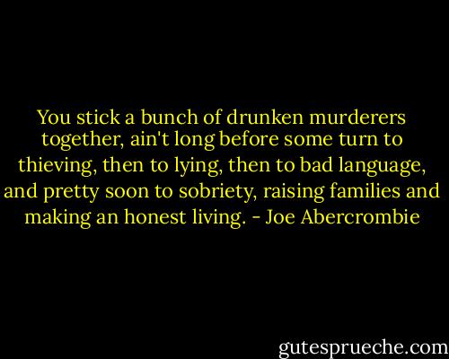 You stick a bunch of drunken murderers together, ain't long before some turn to thieving, then to lying, then to bad language, and pretty soon to sobriety, raising families and making an honest living. - Joe Abercrombie
