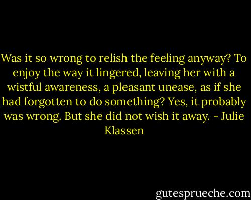 Was it so wrong to relish the feeling anyway? To enjoy the way it lingered, leaving her with a wistful awareness, a pleasant unease, as if she had forgotten to do something? Yes, it probably was wrong. But she did not wish it away. - Julie Klassen