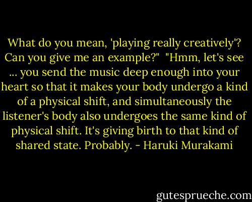 What do you mean, 'playing really creatively'? Can you give me an example?"<br /><br />"Hmm, let's see ... you send the music deep enough into your heart so that it makes your body undergo a kind of a physical shift, and simultaneously the listener's body also undergoes the same kind of physical shift. It's giving birth to that kind of shared state. Probably. - Haruki Murakami