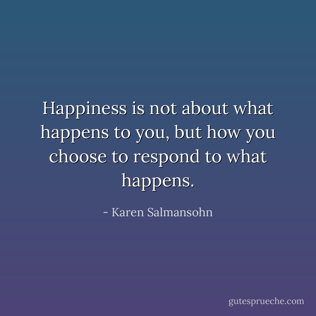 Happiness is not about what happens to you, but how you choose to respond to what happens. - Karen Salmansohn