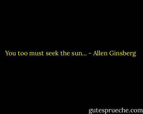 You too must seek the sun... - Allen Ginsberg