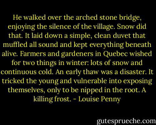 He walked over the arched stone bridge, enjoying the silence of the village. Snow did that. It laid down a simple, clean duvet that muffled all sound and kept everything beneath alive. Farmers and gardeners in Quebec wished for two things in winter: lots of snow and continuous cold. An early thaw was a disaster. It tricked the young<br />and vulnerable into exposing themselves, only to be nipped in the root. A killing frost. - Louise Penny