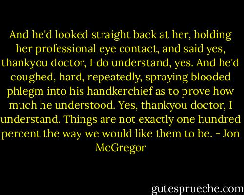 And he'd looked straight back at her, holding her professional eye contact, and said yes, thankyou doctor, I do understand, yes. And he'd coughed, hard, repeatedly, spraying blooded phlegm into his handkerchief as to prove how much he understood.<br />Yes, thankyou doctor, I understand.<br />Things are not exactly one hundred percent the way we would like them to be. - Jon McGregor