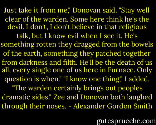 Just take it from me," Donovan said. "Stay well clear of the warden. Some here think he's the devil. I don't, I don't believe in that religious talk, but I know evil when I see it. He's something rotten they dragged from the bowels of the earth, something they patched together from darkness and filth. He'll be the death of us all, every single one of us here in Furnace. Only question is when."<br />"I know one thing," I added. "The warden certainly brings out peoples dramatic sides."<br />Zee and Donovan both laughed through their noses. - Alexander Gordon Smith