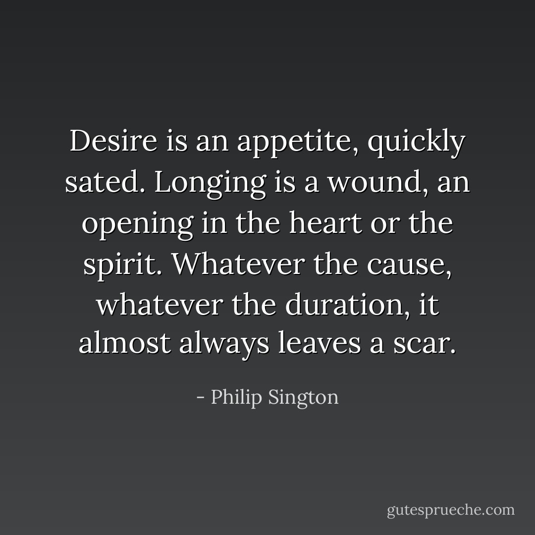 Desire is an appetite, quickly sated. Longing is a wound, an opening in the heart or the spirit. Whatever the cause, whatever the duration, it almost always leaves a scar. - Philip Sington