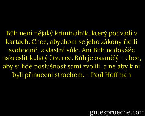 Bůh není nějaký kriminálník, který podvádí v kartách. Chce, abychom se jeho zákony řídili svobodně, z vlastní vůle. Ani Bůh nedokáže nakreslit kulatý čtverec. Bůh je osamělý - chce, aby si lidé poslušnost sami zvolili, a ne aby k ní byli přinuceni strachem. - Paul Hoffman