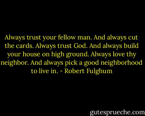 Always trust your fellow man. And always cut the cards. Always trust God. And always build your house on high ground. Always love thy neighbor. And always pick a good neighborhood to live in. - Robert Fulghum