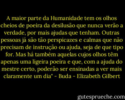 A maior parte da Humanidade tem os olhos cheios de poeira da desilusão que nunca verão a verdade, por mais ajudas que tenham. Outras pessoas já são tão perspicazes e calmas que não precisam de instrução ou ajuda, seja de que tipo for. Mas há também aquelas cujos olhos têm apenas uma ligeira poeira e que, com a ajuda do mestre certo, poderão ser ensinadas a ver mais claramente um dia" - Buda - Elizabeth Gilbert