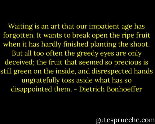 Waiting is an art that our impatient age has forgotten. It wants to break open the ripe fruit when it has hardly finished planting the shoot. But all too often the greedy eyes are only deceived; the fruit that seemed so precious is still green on the inside, and disrespected hands ungratefully toss aside what has so disappointed them. - Dietrich Bonhoeffer