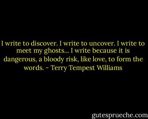I write to discover. I write to uncover. I write to meet my ghosts... I write because it is dangerous, a bloody risk, like love, to form the words. - Terry Tempest Williams