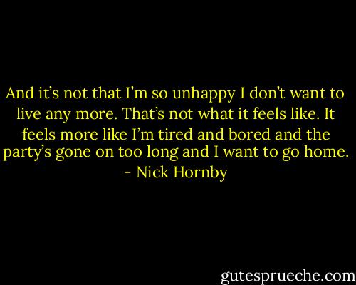 And it’s not that I’m so unhappy I don’t want to live any more. That’s not what it feels like. It feels more like I’m tired and bored and the party’s gone on too long and I want to go home. - Nick Hornby