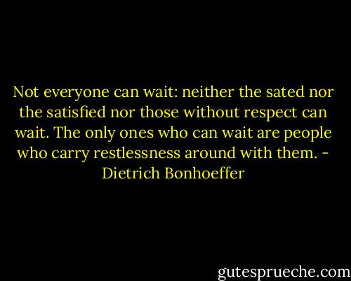 Not everyone can wait: neither the sated nor the satisfied nor those without respect can wait. The only ones who can wait are people who carry restlessness around with them. - Dietrich Bonhoeffer