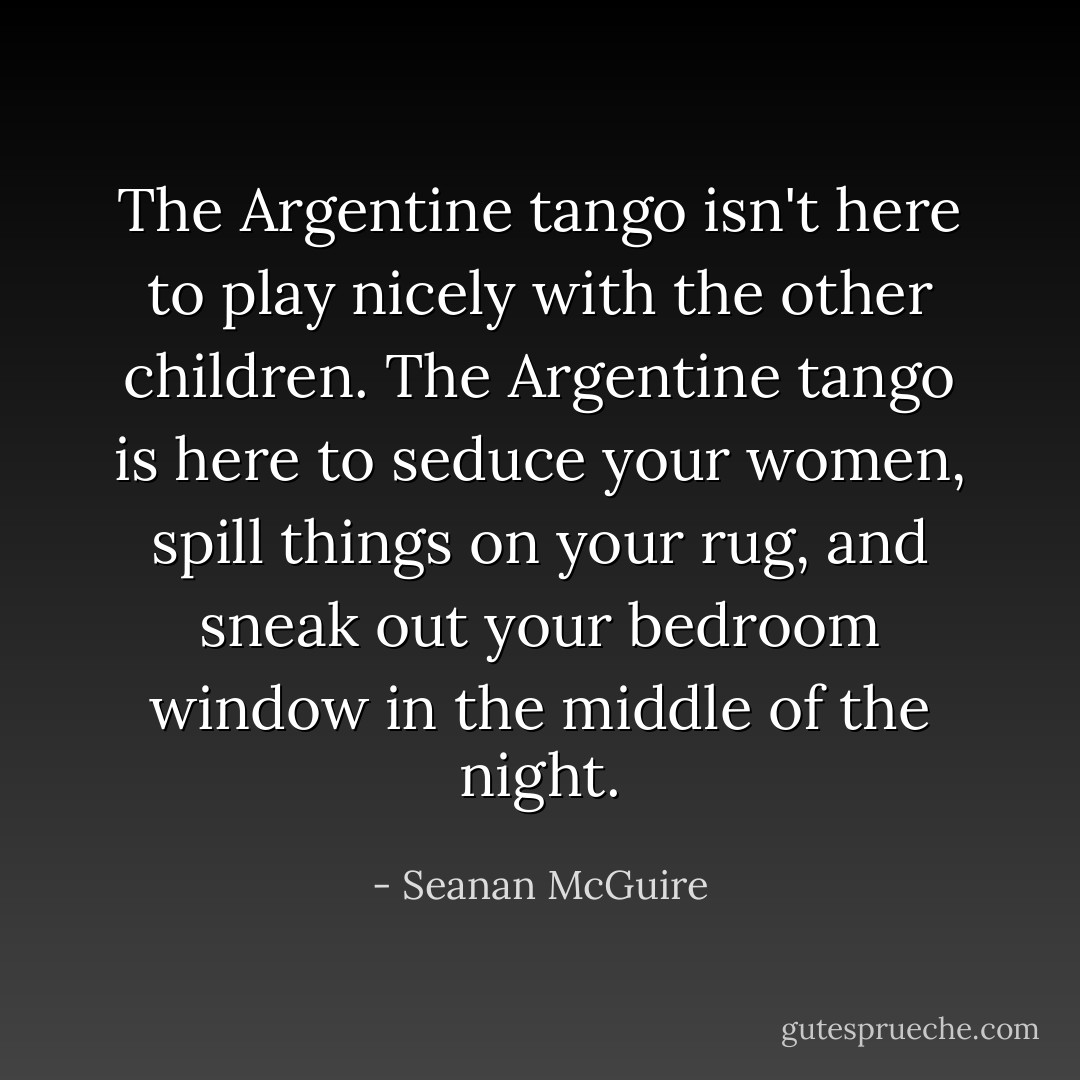 The Argentine tango isn't here to play nicely with the other children. The Argentine tango is here to seduce your women, spill things on your rug, and sneak out your bedroom window in the middle of the night. - Seanan McGuire