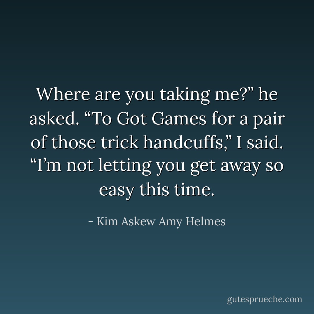 Where are you taking me?” he asked.<br />“To Got Games for a pair of those trick handcuffs,” I said. “I’m not letting you get away so easy this time. - Kim Askew Amy Helmes