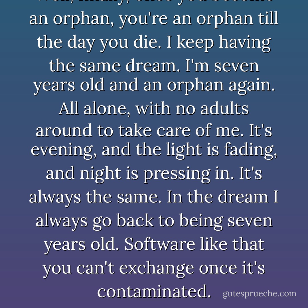 Well, finally, once you become an orphan, you're an orphan till the day you die. I keep having the same dream. I'm seven years old and an orphan again. All alone, with no adults around to take care of me. It's evening, and the light is fading, and night is pressing in. It's always the same. In the dream I always go back to being seven years old. Software like that you can't exchange once it's contaminated. - Haruki Murakami