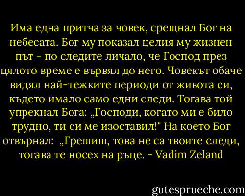 Има една притча за човек, срещнал Бог на небесата. Бог му показал целия му жизнен път - по следите личало, че Господ през цялото време е вървял до него. Човекът обаче видял най-тежките периоди от живота си, където имало само едни следи. Тогава той упрекнал Бога: „Господи, когато ми е било трудно, ти си ме изоставил!" На което Бог отвърнал:<br /> „Грешиш, това не са твоите следи, тогава те носех на ръце. - Vadim Zeland