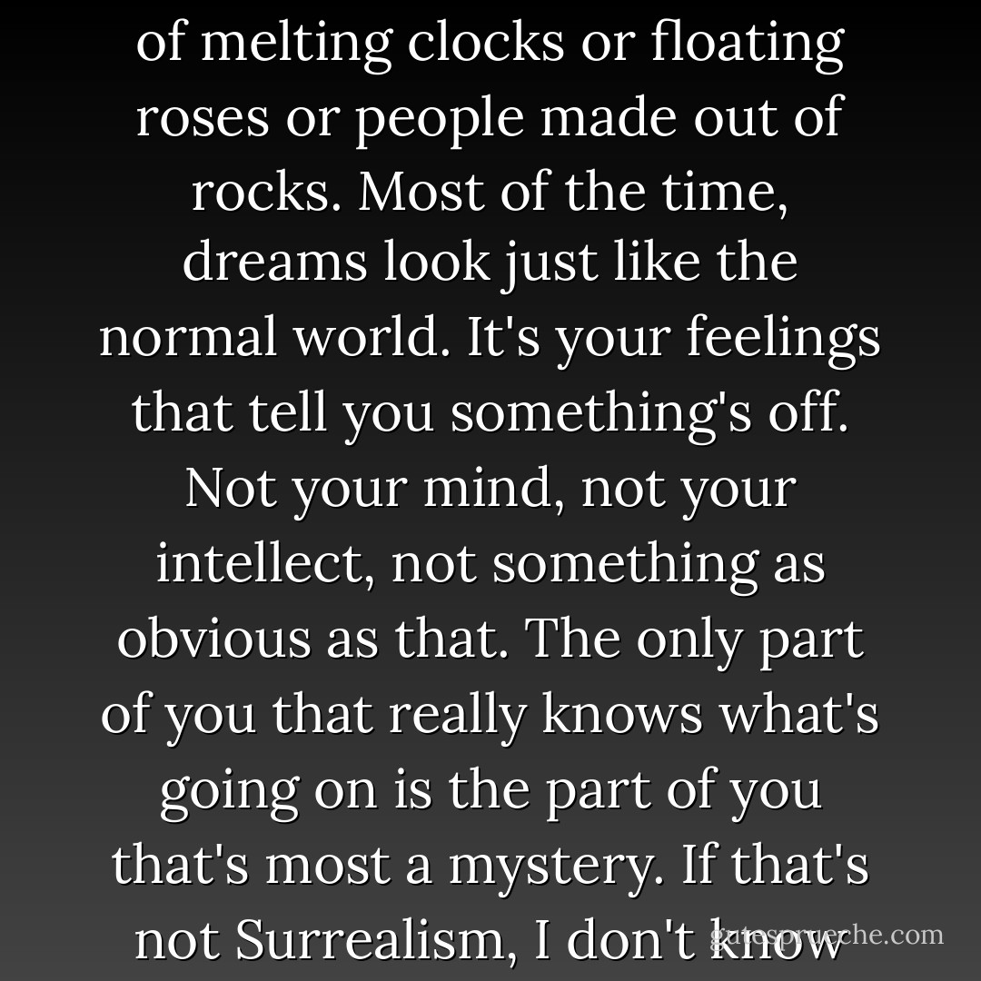That's what dreams are really like, you know? They're not full of melting clocks or floating roses or people made out of rocks. Most of the time, dreams look just like the normal world. It's your feelings that tell you something's off. Not your mind, not your intellect, not something as obvious as that. The only part of you that really knows what's going on is the part of you that's most a mystery. If that's not Surrealism, I don't know what is. - Amy Reed