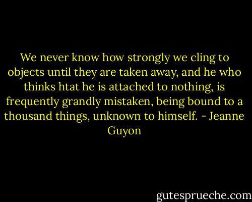 We never know how strongly we cling to objects until they are taken away, and he who thinks htat he is attached to nothing, is frequently grandly mistaken, being bound to a thousand things, unknown to himself. - Jeanne Guyon