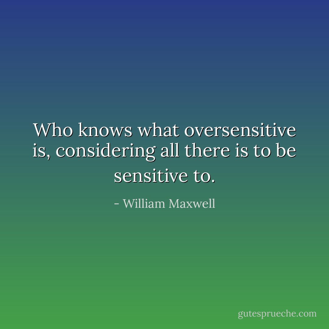 Who knows what oversensitive is, considering all there is to be sensitive to. - William Maxwell