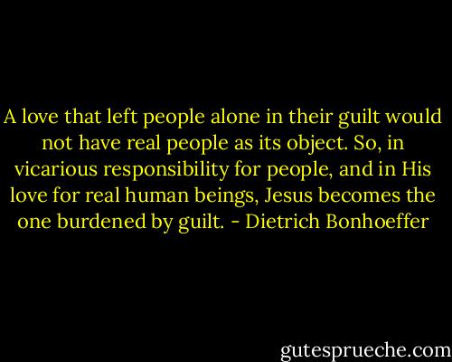 A love that left people alone in their guilt would not have real people as its object. So, in vicarious responsibility for people, and in His love for real human beings, Jesus becomes the one burdened by guilt. - Dietrich Bonhoeffer