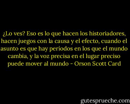 ¿Lo ves? Eso es lo que hacen los historiadores, hacen juegos con la causa y el efecto, cuando el asunto es que hay períodos en los que el mundo cambia, y la voz precisa en el lugar preciso puede mover al mundo - Orson Scott Card