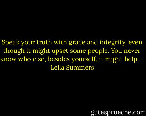Speak your truth with grace and integrity, even though it might upset some people. You never know who else, besides yourself, it might help. - Leila Summers