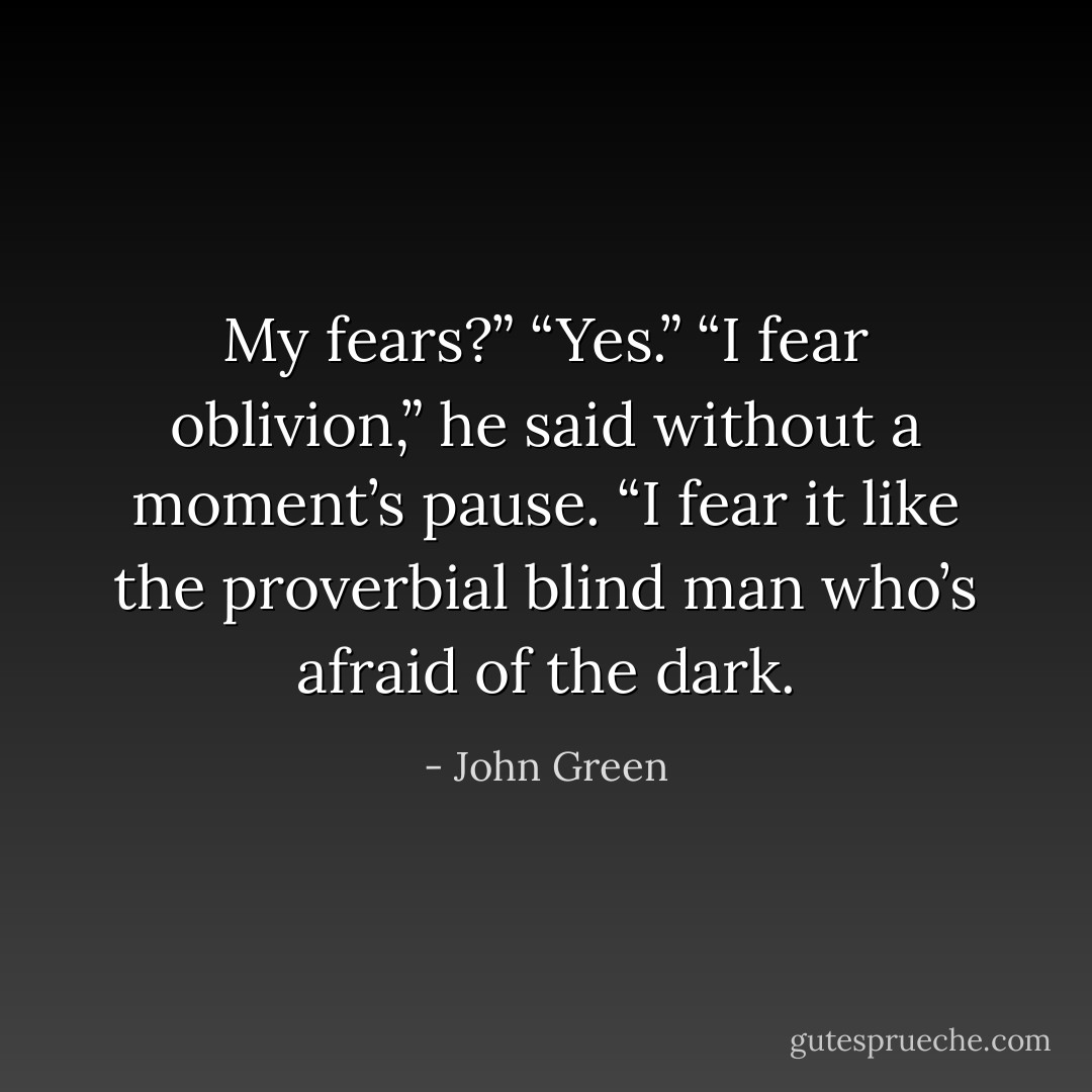 My fears?”<br />“Yes.”<br />“I fear oblivion,” he said without a moment’s<br />pause. “I fear it like the proverbial<br />blind man who’s afraid of the dark. - John Green