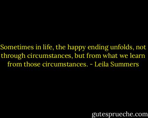 Sometimes in life, the happy ending unfolds, not through circumstances, but from what we learn from those circumstances. - Leila Summers