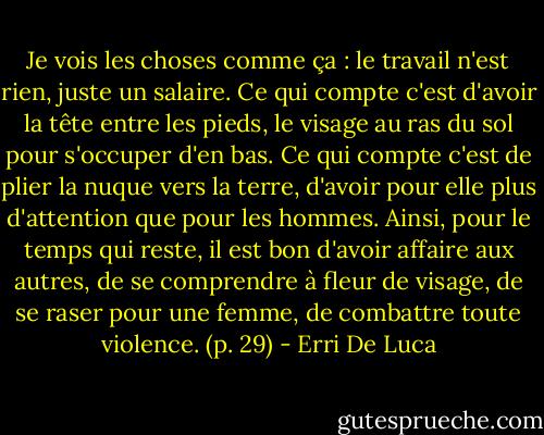 Je vois les choses comme ça : le travail n'est rien, juste un salaire. Ce qui compte c'est d'avoir la tête entre les pieds, le visage au ras du sol pour s'occuper d'en bas. Ce qui compte c'est de plier la nuque vers la terre, d'avoir pour elle plus d'attention que pour les hommes.<br />Ainsi, pour le temps qui reste, il est bon d'avoir affaire aux autres, de se comprendre à fleur de visage, de se raser pour une femme, de combattre toute violence. (p. 29) - Erri De Luca