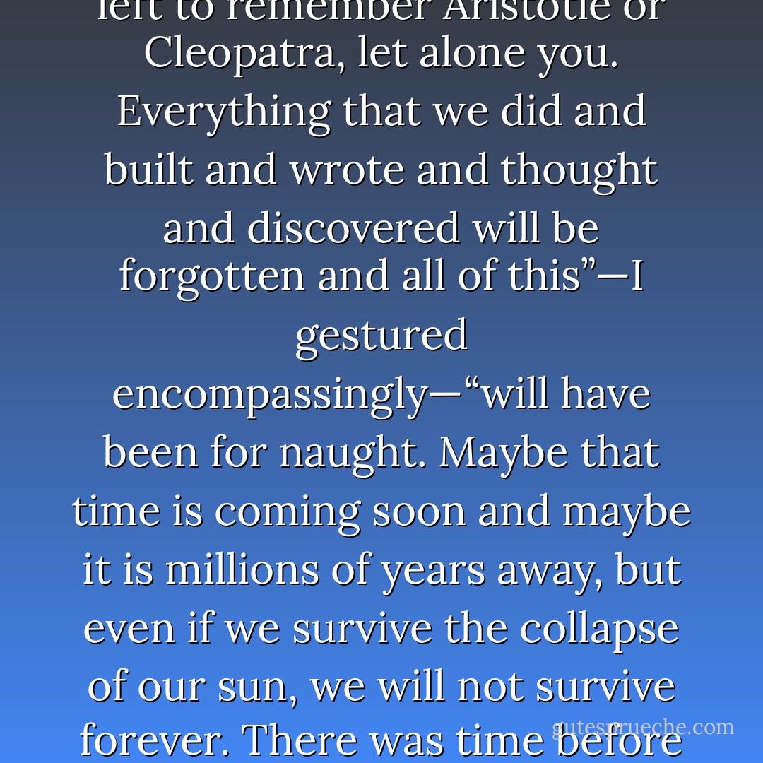 There<br />will come a time,” I said, “when all of us are<br />dead. All of us. There will come a time when<br />there are no human beings remaining to remember<br />that anyone ever existed or that our<br />species ever did anything. There will be no<br />one left to remember Aristotle or Cleopatra,<br />let alone you. Everything that we did and<br />built and wrote and thought and discovered<br />will be forgotten and all of this”—I gestured<br />encompassingly—“will have been for naught.<br />Maybe that time is coming soon and maybe<br />it is millions of years away, but even if we<br />survive the collapse of our sun, we will not<br />survive forever. There was time before organisms<br />experienced consciousness, and<br />there will be time after. And if the inevitability<br />of human oblivion worries you, I encourage<br />you to ignore it. God knows that’s what<br />everyone else does. - John Green